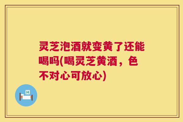 灵芝泡酒就变黄了还能喝吗(喝灵芝黄酒，色不对心可放心)  第1张