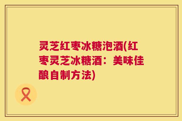 灵芝红枣冰糖泡酒(红枣灵芝冰糖酒：美味佳酿自制方法)  第1张