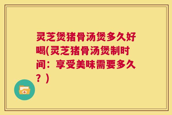 灵芝煲猪骨汤煲多久好喝(灵芝猪骨汤煲制时间：享受美味需要多久？)  第1张