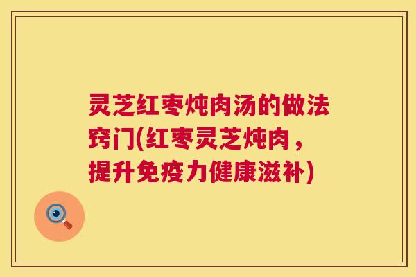 灵芝红枣炖肉汤的做法窍门(红枣灵芝炖肉,提升免疫力健康滋补) 第1张 灵芝红枣炖肉汤的做法窍门(红枣灵芝炖肉,提升免疫力健康滋补) 第1张