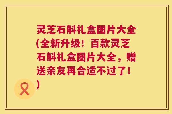 灵芝石斛礼盒图片大全(全新升级!百款灵芝石斛礼盒图片大全,赠送亲友再合适不过了!) 第1张 灵芝石斛礼盒图片大全(全新升级!百款灵芝石斛礼盒图片大全,赠送亲友再合适不过了!) 第1张