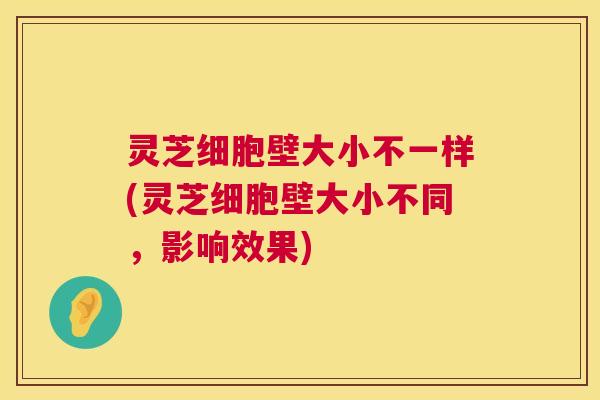 灵芝细胞壁大小不一样(灵芝细胞壁大小不同,影响效果) 第1张 灵芝细胞壁大小不一样(灵芝细胞壁大小不同,影响效果) 第1张