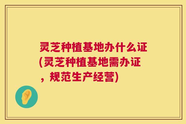 灵芝种植基地办什么证(灵芝种植基地需办证,规范生产经营) 第1张 灵芝种植基地办什么证(灵芝种植基地需办证,规范生产经营) 第1张