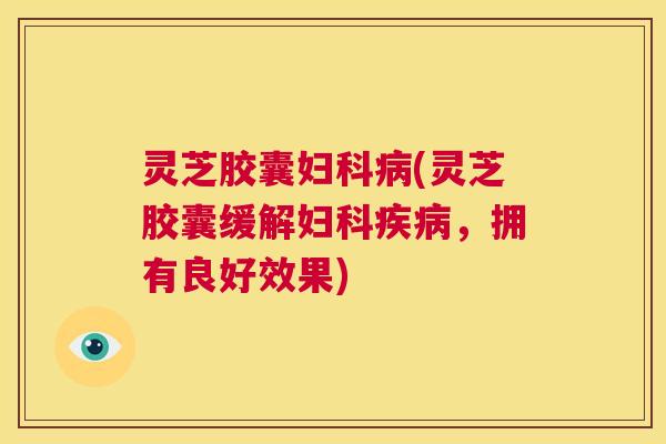 灵芝胶囊妇科病(灵芝胶囊缓解妇科疾病,拥有良好效果) 第1张 灵芝胶囊妇科病(灵芝胶囊缓解妇科疾病,拥有良好效果) 第1张