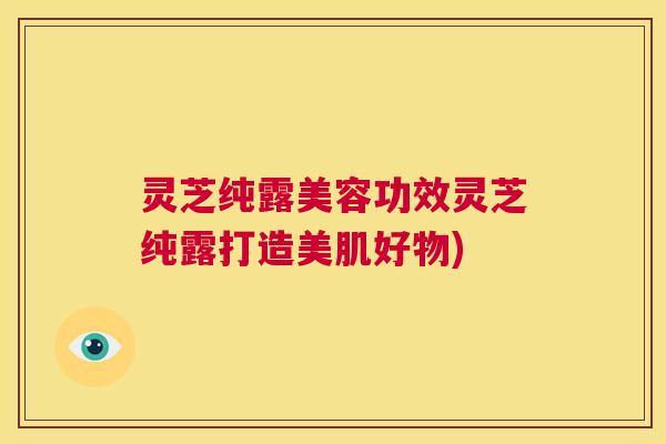 灵芝纯露美容功效灵芝纯露打造美肌好物) 第1张 灵芝纯露美容功效灵芝纯露打造美肌好物) 第1张