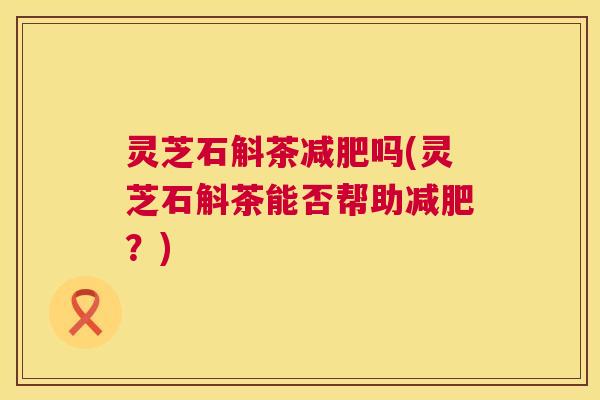 灵芝石斛茶减肥吗(灵芝石斛茶能否帮助减肥？)  第1张