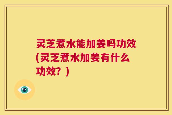 灵芝煮水能加姜吗功效(灵芝煮水加姜有什么功效？)  第1张