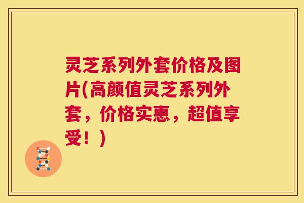 灵芝系列外套价格及图片(高颜值灵芝系列外套，价格实惠，超值享受！)  第1张