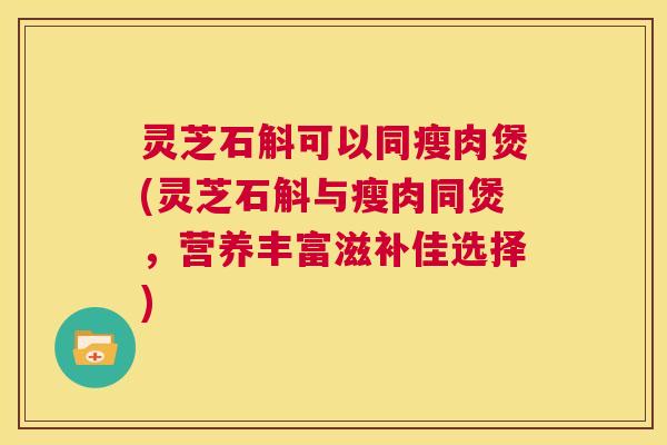 灵芝石斛可以同瘦肉煲(灵芝石斛与瘦肉同煲，营养丰富滋补佳选择)  第1张