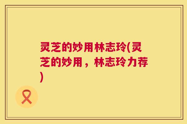 灵芝的妙用林志玲(灵芝的妙用，林志玲力荐)  第1张