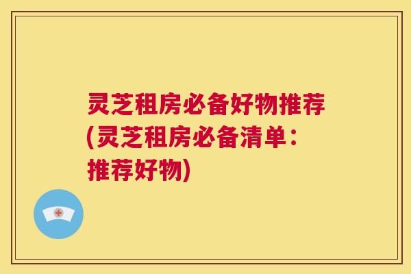 灵芝租房必备好物推荐(灵芝租房必备清单:推荐好物) 第1张 灵芝租房必备好物推荐(灵芝租房必备清单:推荐好物) 第1张
