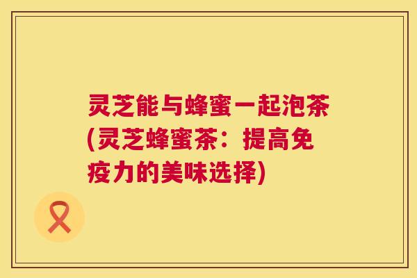灵芝能与蜂蜜一起泡茶(灵芝蜂蜜茶：提高免疫力的美味选择)  第1张