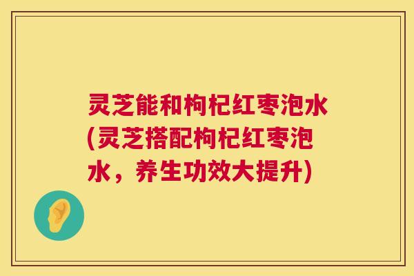 灵芝能和枸杞红枣泡水(灵芝搭配枸杞红枣泡水,养生功效大提升) 第1张 灵芝能和枸杞红枣泡水(灵芝搭配枸杞红枣泡水,养生功效大提升) 第1张