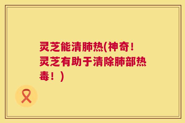 灵芝能清肺热(神奇！灵芝有助于清除肺部热毒！)  第1张
