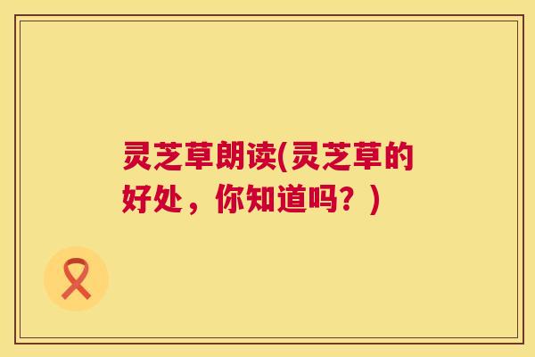 灵芝草朗读(灵芝草的好处，你知道吗？)  第1张