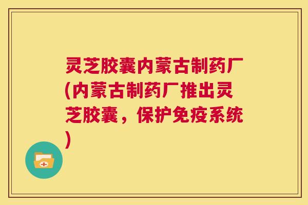 灵芝胶囊内蒙古制药厂(内蒙古制药厂推出灵芝胶囊，保护免疫系统)  第1张