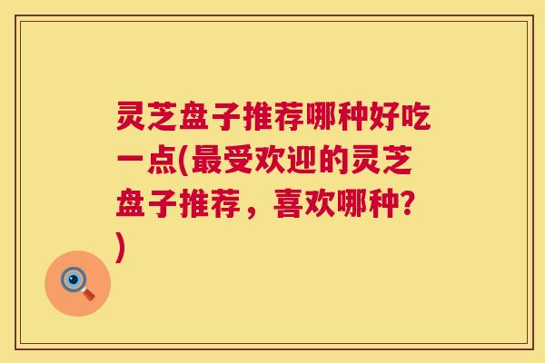 灵芝盘子推荐哪种好吃一点(最受欢迎的灵芝盘子推荐，喜欢哪种？)  第1张