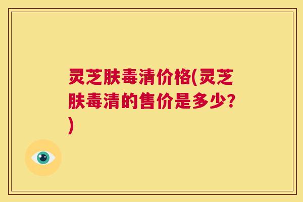 灵芝肤毒清价格(灵芝肤毒清的售价是多少？)  第1张