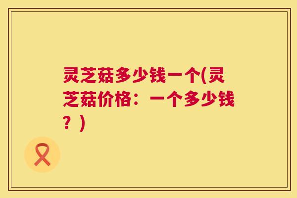 灵芝菇多少钱一个(灵芝菇价格:一个多少钱?) 第1张 灵芝菇多少钱一个(灵芝菇价格:一个多少钱?) 第1张