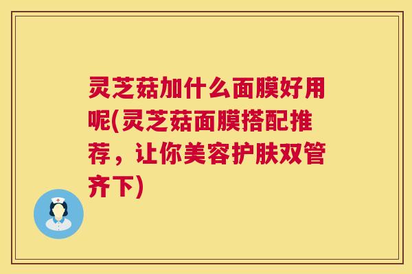 灵芝菇加什么面膜好用呢(灵芝菇面膜搭配推荐，让你美容护肤双管齐下)  第1张