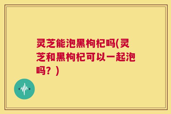 灵芝能泡黑枸杞吗(灵芝和黑枸杞可以一起泡吗？)  第1张