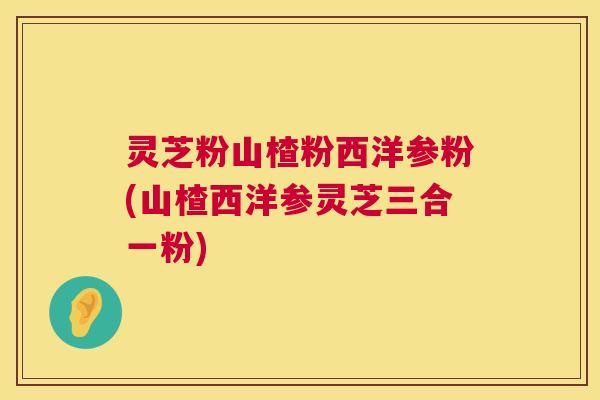 灵芝粉山楂粉西洋参粉(山楂西洋参灵芝三合一粉) 第1张 灵芝粉山楂粉西洋参粉(山楂西洋参灵芝三合一粉) 第1张