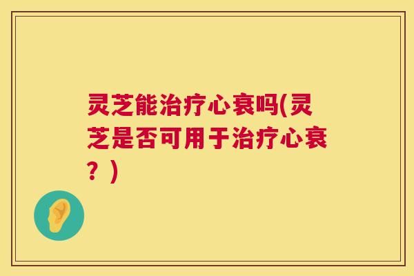 灵芝能治疗心衰吗(灵芝是否可用于治疗心衰？)  第1张