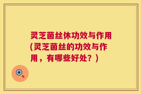 灵芝菌丝休功效与作用(灵芝菌丝的功效与作用，有哪些好处？)  第1张