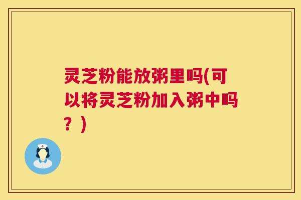 灵芝粉能放粥里吗(可以将灵芝粉加入粥中吗?) 第1张 灵芝粉能放粥里吗(可以将灵芝粉加入粥中吗?) 第1张