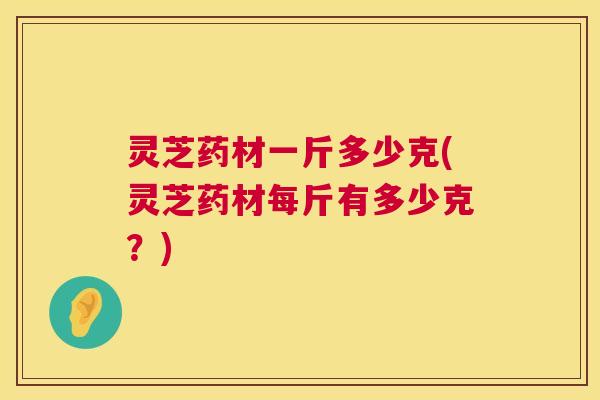 灵芝药材一斤多少克(灵芝药材每斤有多少克？)  第1张