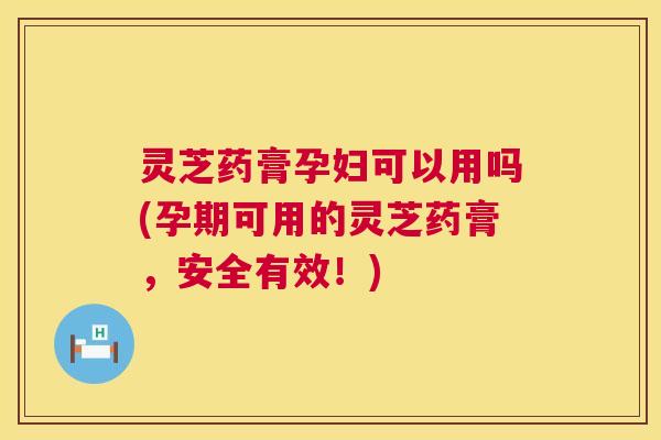 灵芝药膏孕妇可以用吗(孕期可用的灵芝药膏，安全有效！)  第1张