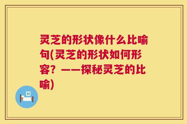 灵芝的形状像什么比喻句(灵芝的形状如何形容？——探秘灵芝的比喻)  第1张