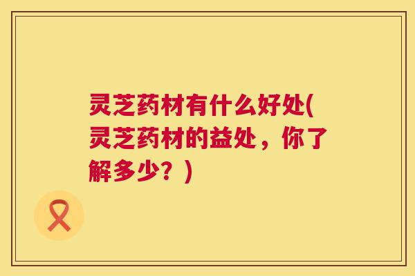 灵芝药材有什么好处(灵芝药材的益处，你了解多少？)  第1张