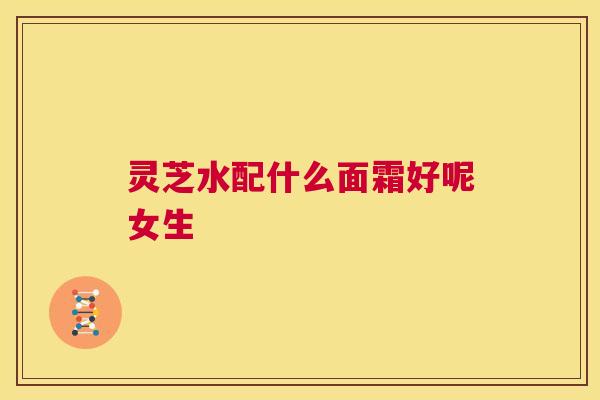 灵芝水配什么面霜好呢女生  第1张