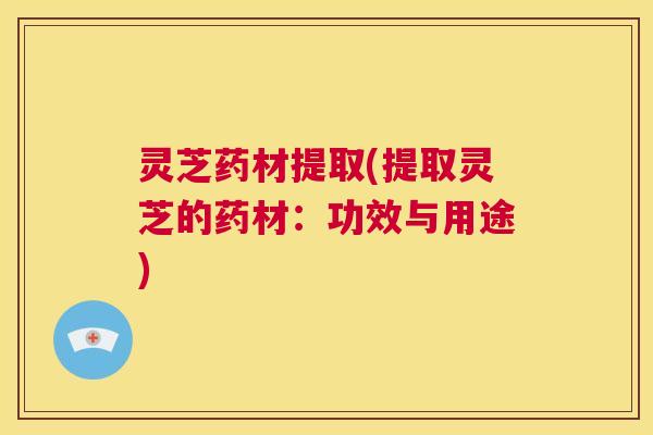 灵芝药材提取(提取灵芝的药材：功效与用途)  第1张