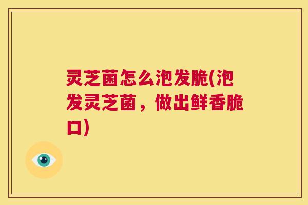 灵芝菌怎么泡发脆(泡发灵芝菌,做出鲜香脆口) 第1张 灵芝菌怎么泡发脆(泡发灵芝菌,做出鲜香脆口) 第1张