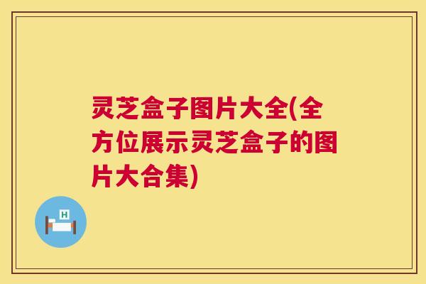 灵芝盒子图片大全(全方位展示灵芝盒子的图片大合集)  第1张