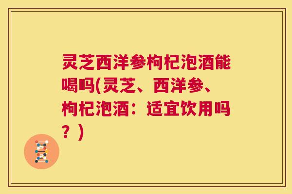 灵芝西洋参枸杞泡酒能喝吗(灵芝、西洋参、枸杞泡酒：适宜饮用吗？)  第1张