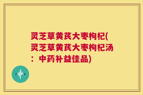 灵芝草黄芪大枣枸杞(灵芝草黄芪大枣枸杞汤：中药补益佳品)  第1张