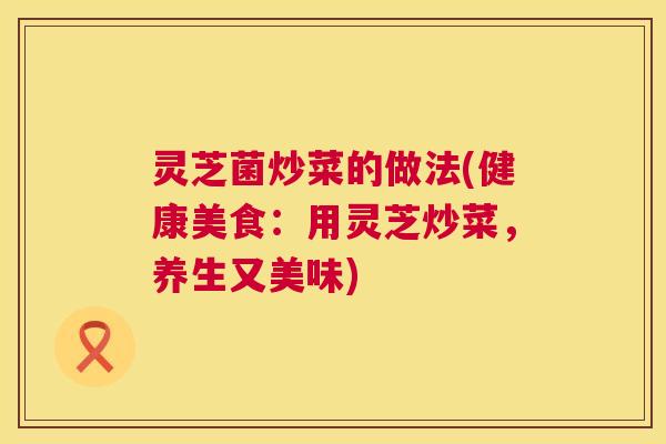 灵芝菌炒菜的做法(健康美食：用灵芝炒菜，养生又美味)  第1张