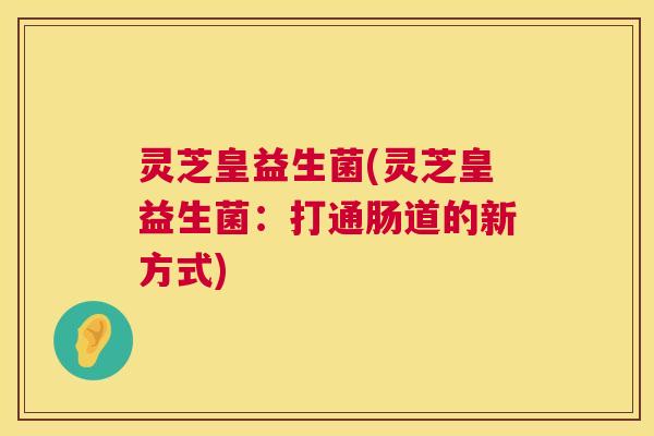 灵芝皇益生菌(灵芝皇益生菌：打通肠道的新方式)  第1张