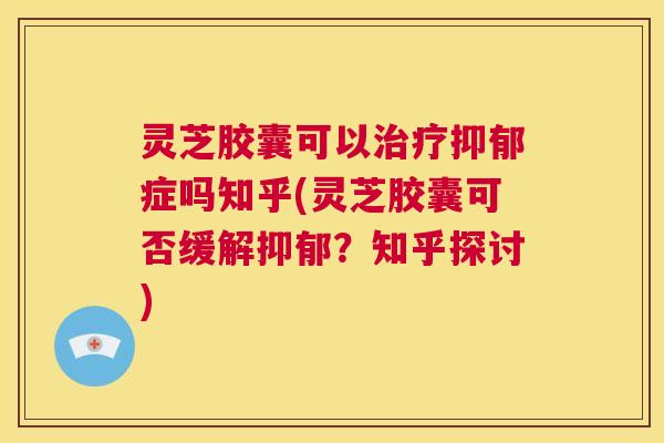 灵芝胶囊可以治疗抑郁症吗知乎(灵芝胶囊可否缓解抑郁？知乎探讨)  第1张