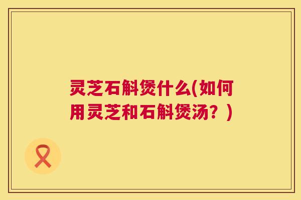 灵芝石斛煲什么(如何用灵芝和石斛煲汤?) 第1张 灵芝石斛煲什么(如何用灵芝和石斛煲汤?) 第1张