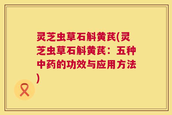 灵芝虫草石斛黄芪(灵芝虫草石斛黄芪：五种中药的功效与应用方法)  第1张