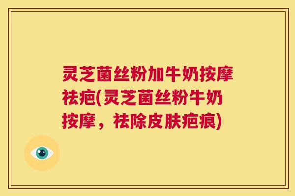 灵芝菌丝粉加牛奶按摩祛疤(灵芝菌丝粉牛奶按摩，祛除皮肤疤痕)  第1张