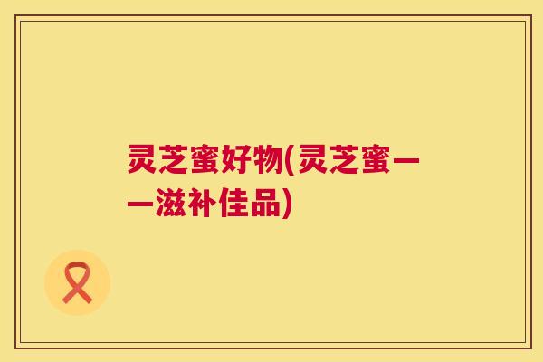 灵芝蜜好物(灵芝蜜——滋补佳品)  第1张