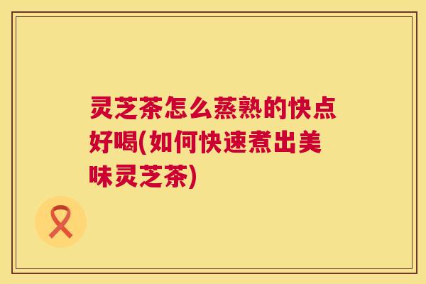 灵芝茶怎么蒸熟的快点好喝(如何快速煮出美味灵芝茶)  第1张