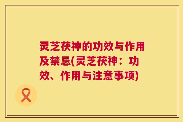 灵芝茯神的功效与作用及禁忌(灵芝茯神：功效、作用与注意事项)  第1张