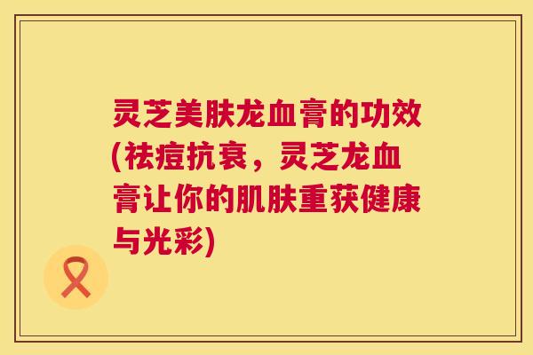 灵芝美肤龙血膏的功效(祛痘抗衰，灵芝龙血膏让你的肌肤重获健康与光彩)  第1张