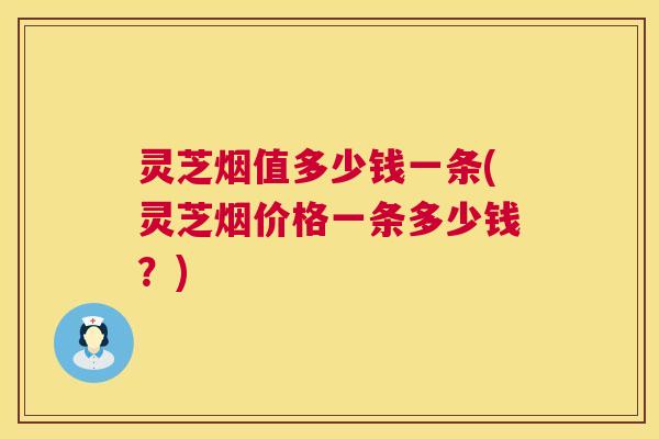 灵芝烟值多少钱一条(灵芝烟价格一条多少钱？)  第1张